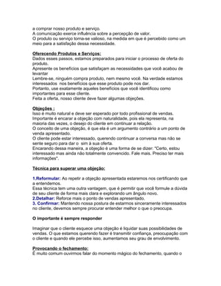 a comprar nosso produto e serviço.
A comunicação exerce influência sobre a percepção de valor.
O produto ou serviço torna-se valioso, na medida em que é percebido como um
meio para a satisfação dessa necessidade.
Oferecendo Produtos e Serviços:
Dados esses passos, estamos preparados para iniciar o processo de oferta do
produto.
Apresente os benefícios que satisfaçam as necessidades que você acabou de
levantar
Lembre-se, ninguém compra produto, nem mesmo você. Na verdade estamos
interessados nos benefícios que esse produto pode nos dar.
Portanto, use exatamente aqueles benefícios que você identificou como
importantes para esse cliente.
Feita a oferta, nosso cliente deve fazer algumas objeções.
Objeções :
Isso é muito natural e deve ser esperado por todo profissional de vendas.
Importante é encarar a objeção com naturalidade, pois ela representa, na
maioria das vezes, o desejo do cliente em continuar a relação.
O conceito de uma objeção, é que ela é um argumento contrário a um ponto de
venda apresentado.
O cliente pode estar interessado, querendo continuar a conversa mas não se
sente seguro para dar o sim à sua oferta.
Encarando dessa maneira, a objeção é uma forma de se dizer: "Certo, estou
interessado mas ainda não totalmente convencido. Fale mais. Preciso ter mais
informações".
Técnica para superar uma objeção:
1.Reformular: Ao repetir a objeção apresentada estaremos nos certificando que
a entendemos.
Essa técnica tem uma outra vantagem, que é permitir que você formule a dúvida
de seu cliente de forma mais clara e explorando um ângulo novo.
2.Detalhar: Reforce mais o ponto de vendas apresentado.
3. Confirmar: Mantendo nossa postura de estarmos sinceramente interessados
no cliente, devemos sempre procurar entender melhor o que o preocupa.
O importante é sempre responder
Imaginar que o cliente esquece uma objeção é liquidar suas possibilidades de
vendas. O que estamos querendo fazer é transmitir confiança, preocupação com
o cliente e quando ele percebe isso, aumentamos seu grau de envolvimento.
Provocando o fechamento:
É muito comum ouvirmos falar do momento mágico do fechamento, quando o

 