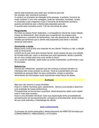 cliente está preparado para pedir que vendamos para ele.
Na verdade, isso raramente acontece.
A venda é um processo de interação entre pessoas, e portanto, funciona de
modo variável, e com uma vantagem, pode ser retomada, reiniciada, revista.
A conclusão a que chegamos é que o momento de fechamento acontece
quando percebemos que o cliente está preparado para ele.
E quando esse momento ocorre ? Só há uma forma de saber:
Perguntando:
Se todos os passos foram realizados, a conseqüência natural de nossa relação
é levar ao fechamento. Sem dúvida que a experiência nos prepara para
percebermos o momento do fechamento, mas não devemos ter medo dele . À
medida que sentirmos que o cliente está preparado para tomar a decisão,
devemos estimulá-lo.
Concluindo a venda:
Nesse ponto você já terá uma resposta de seu cliente. Positiva ou não, a relação
está se encerrando.
Lembre-se de que você deve sempre fechar, tendo certeza de que uma relação
foi firmada entre ele, você e a empresa que você representa, dando a garantia
de um novo contato para uma nova venda no futuro.
Se a venda foi realizada, repita todos os pontos importantes, confirmando o que
foi acordado.
Referências
Procure por referências pessoais que ele conheça e possam também se
interessar pelo nosso produto ou serviço. Você se surpreenderá com que
facilidade as pessoas falam de seus conhecidos, amigos e parentes,
alimentando de informações muito importantes nosso banco de dados.
Avaliação
Mas isso não encerra a nossa atividade.
Esse é o melhor momento para, rapidamente, darmos uma parada e fazermos
uma avaliação de nossa performance.
Principalmente se formos bem sucedidos, afinal deveremos saber como repetir
mais e mais esse sucesso.
Essa é uma atividade individual. Caso sua organização tenha já estabelecido
procedimentos de acompanhamento, conheça-os profundamente, tendo certeza
de que você entendeu a metodologia de cálculo.
Auto conhecimento
O processo da venda pressupõe o desenvolvimento de HÁBITOS formados por
CONHECIMENTO, HABILIDADES, e ATITUDES.

 