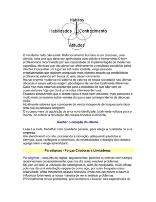 O vendedor nato não existe. Relacionamento humano é um processo, uma
ciência, uma arte que deve ser aprimorada com estudo e treinamento.O bom
profissional é reconhecido por sua capacidade de implementação de modernos
conceitos, técnicas que vão alavancar efetivamente o resultado percebido pelos
clientes.Conquistar um lugar ao sol neste instante, exige pessoas
entusiasmadas que queiram conquistar mais clientes através da credibilidade
profissional, estando em busca do auto desenvolvimento.
Houve enorme mudança no sistema de valores de nossa sociedade nas últimas
décadas e esses valores exigem abordagens de vendas totalmente diferentes.
Cada vez mais estamos acordando para a realidade de que lidar com os
consumidores hoje em dia é uma coisa inteiramente nova.
Estamos descobrindo que o cliente típico é mais bem educado, mais perspicaz e
muito mais consciente sobre valores do que o seu correspondente de décadas
atrás.
Atualmente sabe-se que o processo de venda independe de truques para fazer
com que as pessoas comprem.
O sucesso vem da aquisição de uma nova identidade, totalmente voltada para o
cliente, de cultivar a reputação de pessoa honesta e eficiente.
Ganhar o coração do cliente
Essa é a meta, trabalhar com qualidade pessoal, para atingir a qualidade de sua
empresa.
Um atendimento correto, procurando a inovação, adequando produtos e
serviços, suas vantagens e benefícios, às necessidades e desejos dos clientes,
agrega valor e exige aprendizado.
Paradigmas - Forças Criadoras e Limitadoras
Paradigmas - conjunto de regras, regulamentos, padrões ou rotinas nem sempre
reconhecíveis conscientemente, que nos diz como resolver problemas.
Se, por um lado, a utilização de paradigmas é, além de necessária, muito eficaz,
pois nos dá uma orientação segura de como agir, por outro bloqueia nossa
criatividade, afeta fortemente nossas decisões, limita-nos em prever o futuro e
influencia fortemente a nossa maneira de ver e analisar problemas.
Principalmente novos problemas, pois tendemos a buscar, nas experiências do

 