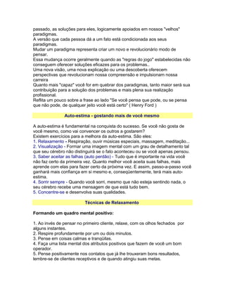 passado, as soluções para eles, logicamente apoiados em nossos "velhos"
paradigmas.
A versão que cada pessoa dá a um fato está condicionada aos seus
paradigmas.
Mudar um paradigma representa criar um novo e revolucionário modo de
pensar.
Essa mudança ocorre geralmente quando as "regras do jogo" estabelecidas não
conseguem oferecer soluções eficazes para os problemas..
Uma nova visão, uma nova explicação ou uma descoberta oferecem
perspectivas que revolucionam nossa compreensão e impulsionam nossa
carreira
Quanto mais "capaz" você for em quebrar dos paradigmas, tanto maior será sua
contribuição para a solução dos problemas e mais plena sua realização
profissional.
Reflita um pouco sobre a frase ao lado "Se você pensa que pode, ou se pensa
que não pode, de qualquer jeito você está certo" ( Henry Ford )
Auto-estima - gostando mais de você mesmo
A auto-estima é fundamental na conquista do sucesso. Se você não gosta de
você mesmo, como vai convencer os outros a gostarem?
Existem exercícios para a melhora da auto-estima. São eles:
1. Relaxamento - Respiração, ouvir músicas especiais, massagem, meditação...
2. Visualização - Formar uma imagem mental com um grau de detalhamento tal
que seu cérebro não distinguirá se o fato aconteceu ou se você apenas pensou.
3. Saber aceitar as falhas (auto perdão) - Tudo que é importante na vida você
não faz certo da primeira vez. Quanto melhor você aceita suas falhas, mais
aprende com elas para fazer certo da próxima vez. E assim, passo-a-passo você
ganhará mais confiança em si mesmo e, conseqüentemente, terá mais autoestima.
4. Sorrir sempre - Quando você sorri, mesmo que não esteja sentindo nada, o
seu cérebro recebe uma mensagem de que está tudo bem.
5. Concentre-se e desenvolva suas qualidades.
Técnicas de Relaxamento
Formando um quadro mental positivo:
1. Ao invés de pensar no primeiro cliente, relaxe, com os olhos fechados por
alguns instantes.
2. Respire profundamente por um ou dois minutos.
3. Pense em coisas calmas e tranqüilas.
4. Faça uma lista mental dos atributos positivos que fazem de você um bom
operador.
5. Pense positivamente nos contatos que já lhe trouxeram bons resultados,
lembre-se de clientes receptivos e de quando atingiu suas metas.

 