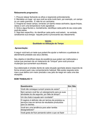 Relaxamento progressivo:
1. Procure relaxar fechando os olhos e respirando profundamente.
2. Mentalize um lugar em que você se sinta muito bem, por exemplo, um campo
ou um vasto gramado . E nele há um cachoeira.
3. Imagine-se nesse campo, tomando um banho nessa cachoeira, águas limpas,
claras e com uma temperatura muito agradável.
4. Sinta a água fluindo e, mentalmente, identifique cada parte de seu corpo pela
qual ela passa.
5. Seja bem específico. Ao identificar cada parte você estará, na verdade,
canalizando sua energia naquele ponto e provocando seu relaxamento.
TESTE:
Qualidade na Utilização do Tempo
Apresentação:
A seguir você terá um teste que poderá lhe ajudar a melhorar a qualidade do
atendimento prestado aos seus clientes.
Seu objetivo é identificar áreas de excelência que podem ser melhoradas e
outras que precisam de um tratamento de "choque" para você provocar
mudanças que aumentem sua eficácia.
Sua elaboração é simples diante de cada situação apontada abaixo responda de
forma sincera qual o seu comportamento habitual. Não existe resposta certa
mas a que define com maior precisão o seu jeito de reagir em cada uma das
situações.
BOM TRABALHO !!!

Questionário
Você não consegue cumprir prazos às vezes?
Nem sempre você faz um planejamento para as suas
atividades do dia seguinte, por falta de tempo?
Um dia chato é aquele sem novidade?
O negócio é definido não em termos de produtos ou
serviços mas em termos de resultados produzidos
para os clientes.
Você tem uma tendência para adiar tarefas
desagradáveis?
Você gosta de ficar pensando sobre o que vai fazer

Sim Não

 