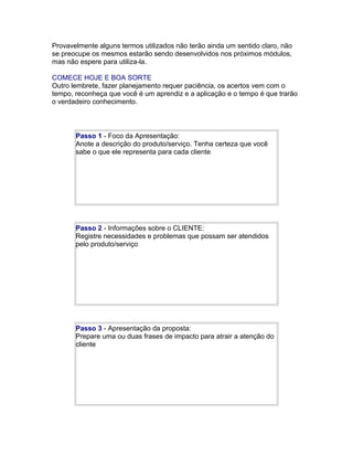 Provavelmente alguns termos utilizados não terão ainda um sentido claro, não
se preocupe os mesmos estarão sendo desenvolvidos nos próximos módulos,
mas não espere para utiliza-la.
COMECE HOJE E BOA SORTE
Outro lembrete, fazer planejamento requer paciência, os acertos vem com o
tempo, reconheça que você é um aprendiz e a aplicação e o tempo é que trarão
o verdadeiro conhecimento.

Passo 1 - Foco da Apresentação:
Anote a descrição do produto/serviço. Tenha certeza que você
sabe o que ele representa para cada cliente

Passo 2 - Informações sobre o CLIENTE:
Registre necessidades e problemas que possam ser atendidos
pelo produto/serviço

Passo 3 - Apresentação da proposta:
Prepare uma ou duas frases de impacto para atrair a atenção do
cliente

 