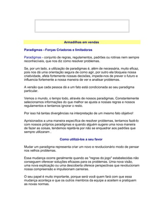 Armadilhas em vendas
Paradigmas - Forças Criadoras e limitadoras
Paradigmas - conjunto de regras, regulamentos, padrões ou rotinas nem sempre
reconhecíveis, que nos diz como resolver problemas.
Se, por um lado, a utilização de paradigmas é, além de necessária, muito eficaz,
pois nos dá uma orientação segura de como agir, por outro ela bloqueia nossa
criatividade, afeta fortemente nossas decisões, impede-nos de prever o futuro e
influencia fortemente a nossa maneira de ver e analisar problemas.
A versão que cada pessoa dá a um fato está condicionada ao seu paradigma
particular.
Vemos o mundo, o tempo todo, através de nossos paradigmas. Constantemente
selecionamos informações do que melhor se ajusta a nossas regras e nossos
regulamentos e tentamos ignorar o resto.
Por isso há tantas divergências na interpretação de um mesmo fato objetivo!
Aprisionados a uma maneira específica de resolver problemas, tentamos fazê-lo
com nossos próprios paradigmas e quando alguém sugere uma nova maneira
de fazer as coisas, tendemos rejeitá-la por não se enquadrar aos padrões que
sempre utilizaram .
Como utilizá-los a seu favor
Mudar um paradigma representa criar um novo e revolucionário modo de pensar
nos velhos problemas.
Essa mudança ocorre geralmente quando as "regras do jogo" estabelecidas não
conseguem oferecer soluções eficazes para os problemas. Uma nova visão,
uma nova explicação ou uma descoberta oferece perspectivas que revolucionam
nossa compreensão e impulsionam carreiras.
O seu papel é muito importante, porque será você quem fará com que essa
mudança aconteça e que os outros membros da equipe a aceitem e pratiquem
as novas normas.

 