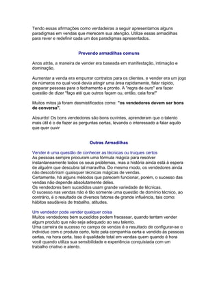 Tendo essas afirmações como verdadeiras a seguir apresentamos alguns
paradigmas em vendas que merecem sua atenção. Utilize essas armadilhas
para rever e redefinir cada um dos paradigmas apresentados.
Prevendo armadilhas comuns
Anos atrás, a maneira de vender era baseada em manifestação, intimação e
dominação.
Aumentar a venda era empurrar contratos para os clientes, e vender era um jogo
de números no qual você devia atingir uma área rapidamente, falar rápido,
preparar pessoas para o fechamento e pronto. A "regra de ouro" era fazer
questão de dizer "faça até que outros façam ou, então, caia fora!"
Muitos mitos já foram desmistificados como: "os vendedores devem ser bons
de conversa".
Absurdo! Os bons vendedores são bons ouvintes, aprenderam que o talento
mais útil é o de fazer as perguntas certas, levando o interessado a falar aquilo
que quer ouvir
Outras Armadilhas
Vender é uma questão de conhecer as técnicas ou truques certos
As pessoas sempre procuram uma fórmula mágica para resolver
instantaneamente todos os seus problemas, mas a história ainda está à espera
de alguém que descubra tal maravilha. Do mesmo modo, os vendedores ainda
não descobriram quaisquer técnicas mágicas de vendas.
Certamente, há alguns métodos que parecem funcionar, porém, o sucesso das
vendas não depende absolutamente deles.
Os vendedores bem sucedidos usam grande variedade de técnicas.
O sucesso nas vendas não é tão somente uma questão de domínio técnico, ao
contrário, é o resultado de diversos fatores de grande influência, tais como:
hábitos saudáveis de trabalho, atitudes.
Um vendedor pode vender qualquer coisa
Muitos vendedores bem sucedidos podem fracassar, quando tentam vender
algum produto que não seja adequado ao seu talento.
Uma carreira de sucesso no campo de vendas é o resultado de configurar-se o
indivíduo com o produto certo, feito pela companhia certa e vendido às pessoas
certas, na hora certa. Isso é qualidade total em vendas quem quando é hora
você quando utiliza sua sensibilidade e experiência conquistada com um
trabalho criativo e atento.

 