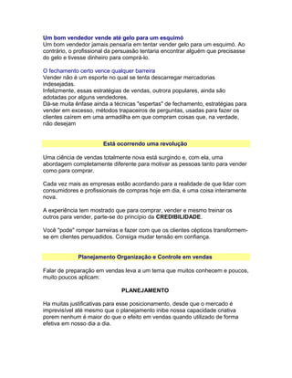 Um bom vendedor vende até gelo para um esquimó
Um bom vendedor jamais pensaria em tentar vender gelo para um esquimó. Ao
contrário, o profissional da persuasão tentaria encontrar alguém que precisasse
do gelo e tivesse dinheiro para comprá-lo.
O fechamento certo vence qualquer barreira
Vender não é um esporte no qual se tenta descarregar mercadorias
indesejadas.
Infelizmente, essas estratégias de vendas, outrora populares, ainda são
adotadas por alguns vendedores.
Dá-se muita ênfase ainda a técnicas "espertas" de fechamento, estratégias para
vender em excesso, métodos trapaceiros de perguntas, usadas para fazer os
clientes caírem em uma armadilha em que compram coisas que, na verdade,
não desejam
Está ocorrendo uma revolução
Uma ciência de vendas totalmente nova está surgindo e, com ela, uma
abordagem completamente diferente para motivar as pessoas tanto para vender
como para comprar.
Cada vez mais as empresas estão acordando para a realidade de que lidar com
consumidores e profissionais de compras hoje em dia, é uma coisa inteiramente
nova.
A experiência tem mostrado que para comprar, vender e mesmo treinar os
outros para vender, parte-se do princípio da CREDIBILIDADE.
Você "pode" romper barreiras e fazer com que os clientes cépticos transformemse em clientes persuadidos. Consiga mudar tensão em confiança.
Planejamento Organização e Controle em vendas
Falar de preparação em vendas leva a um tema que muitos conhecem e poucos,
muito poucos aplicam:
PLANEJAMENTO
Ha muitas justificativas para esse posicionamento, desde que o mercado é
imprevisível até mesmo que o planejamento inibe nossa capacidade criativa
porem nenhum é maior do que o efeito em vendas quando utilizado de forma
efetiva em nosso dia a dia.

 