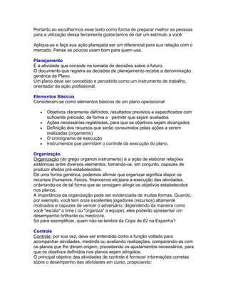 Portanto ao escolhermos esse texto como forma de preparar melhor as pessoas
para a utilização dessa ferramenta gostaríamos de dar um estímulo a você:
Aplique-se e faça sua ação planejada ser um diferencial para sua relação com o
mercado. Pense se poucos usam bom para quem usa.
Planejamento
É a atividade que consiste na tomada de decisões sobre o futuro.
O documento que registra as decisões de planejamento recebe a denominação
genérica de Plano.
Um plano deve ser concebido e percebido como um instrumento de trabalho,
orientador da ação profissional.
Elementos Básicos
Consideram-se como elementos básicos de um plano operacional:
•
•
•
•
•

Objetivos claramente definidos, resultados previstos e especificados com
suficiente precisão, de forma a permitir que sejam avaliados
Ações necessárias registradas, para que os objetivos sejam alcançados
Definição dos recursos que serão consumidos pelas ações a serem
realizadas (orçamento)
O cronograma de execução
Instrumentos que permitam o controle da execução do plano.

Organização
Organização (do grego organon instrumento) é a ação de elaborar relações
sistêmicas entre diversos elementos, tornando-os, em conjunto, capazes de
produzir efeitos pré-estabelecidos.
De uma forma genérica, podemos afirmar que organizar significa dispor os
recursos (humanos, físicos, financeiros etc)para a execução das atividades,
ordenando-os de tal forma que se consigam atingir os objetivos estabelecidos
nos planos.
A importância da organização pode ser evidenciada de muitas formas. Quando,
por exemplo, você tem onze excelentes jogadores (recursos) altamente
motivados e capazes de vencer o adversário, dependendo da maneira como
você "escala" o time ( ou "organiza" a equipe), eles poderão apresentar um
desempenho brilhante ou medíocre.
Só para exemplificar, quem não se lembra da Copa de 82 na Espanha?
Controle
Controle, por sua vez, deve ser entendido como a função voltada para
acompanhar atividades, medindo ou avaliando realizações, comparando-as com
os planos que lhe deram origem, procedendo os ajustamentos necessários, para
que os objetivos definidos nos planos sejam atingidos.
O principal objetivo das atividades de controle é fornecer informações corretas
sobre o desempenho das atividades em curso, propiciando:

 