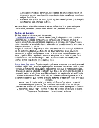 •

•

Aplicação de medidas corretivas, caso esses desempenhos estejam em
desacordo com os padrões mínimos estabelecidos nos planos que deram
origem à atividade
Fornecer "feed-back" de reforço para aqueles desempenhos que estejam
satisfazendo aos referidos padrões

A execução das atividades consome recursos diversos, dos quais o tempo é
fundamental, sobretudo porque esse recurso não pode ser armazenado.
Modelos de Controle
Há dois modelos fundamentais de controle:
Controle de Resultados - Consiste na comparação do previsto com o realizado.
Esse modelo é indicado principalmente para aquelas atividades em que é
inviável a interferência no processo, depois que a atividade se iniciou. Nesses
casos, os dados de resultado são considerados no planejamento de atividades a
serem executadas no futuro.
Imagine a situação de alguém que tenha em mãos um fuzil e deseja acertar um
tiro em determinado alvo. Certamente ele deverá planejar a sua atividade
procurando a melhor posição para "mirar" e o momento mais adequado para
puxar o gatilho. Mas, depois de detonada a cápsula, nada mais se pode fazer
senão verificar se o projétil atingiu o alvo. A verificação do resultado pode
orientar a mira do próximo tiro, e apenas isso.
Controle de Processo - É aplicável principalmente nos casos em que é possível
interferir no processo, mesmo depois que as atividades tenham se iniciado, com
o objetivo de fazer as adequações necessárias para que a meta seja atingida.
Considere agora a situação de alguém que dispõe de um míssel teleguiado e
com ele pretende atingir um alvo. Naturalmente ele irá planejar a trajetória do
míssel antes de dispará-lo, mas caso perceba desvios na trajetória, poderá
acionar dispositivos que permita corrigi-la de forma a fazer com que o alvo seja
atingido.
Nesse caso, é fundamental que se tenha informações sobre o que está
acontecendo para que as ações corretivas sejam acionadas em tempo.
O modelo de controle de processo é o mais adequado às operações de vendas.
O diagrama a seguir (fig.1) ilustra o modelo de controle em circuito fechado.
Vejamos as funções dos componentes do sistema.

 