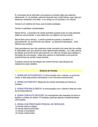 É o processo de se estimular uma pessoa a comprar algo que estamos
oferecendo. E, na verdade, estamos fazendo isso a todo tempo, quer seja por
estarmos vendendo uma idéia a um amigo ou um produto a um cliente.
Venda é um sistema de troca, pois envolve aceitação.
Vender é satisfazer necessidades.
Dessa forma , o processo de venda acontece quando duas ou mais pessoas
estão se comunicando e uma delas tem um objetivo em sua mente .
Até há bem pouco tempo , a venda acontecia quando o vendedor ia
pessoalmente ao encontro de seu cliente , ou possível interessado , e lhe
oferecia seu produto .
Hoje percebemos que não podemos contar somente com esse tipo de vendas.
A velocidade com que devemos fazer determinado trabalho , ou o alto volume
de ofertas que temos de ter para garantir um valor de vendas que justifique a
formação de uma equipe , exige que usemos a criatividade e procuremos
outras formas de vender nosso produto .
O próprio avanço da tecnologia nos mostra formas mais eficazes de
realizarmos esse trabalho.
Sistema de Vendas
1. VENDA EM AUTO-SERVIÇO: A comunicação com o cliente, no ponto de
venda, é feita pela própria mercadoria e com recursos promocionais;
2. VENDA AUTOMÁTICA: Máquinas de vender acionadas por fichas ou
moedas;
3. VENDA POR MALA DIRETA: A comunicação com o cliente é feita por meio
de correspondência;
4. VENDA COM AUTO SELEÇÃO: As mercadorias são expostas de forma a
facilitar o contato do cliente. O vendedor participa apenas complementando
informações;
5. VENDA COM PRESTAÇÃO PESSOAL DE SERVIÇOS:
a) Venda interna e lojista
b) Venda externa domiciliar
c) Venda a revendedor
d) Venda a fabricantes

 