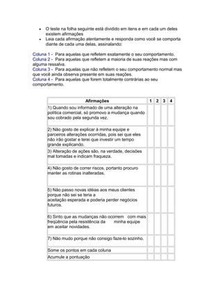 •
•

O teste na folha seguinte está dividido em itens e em cada um deles
existem afirmações
Leia cada afirmação atentamente e responda como você se comporta
diante de cada uma delas, assinalando:

Coluna 1 - Para aquelas que refletem exatamente o seu comportamento.
Coluna 2 - Para aquelas que refletem a maioria de suas reações mas com
alguma ressalva.
Coluna 3 - Para aquelas que não refletem o seu comportamento normal mas
que você ainda observa presente em suas reações.
Coluna 4 - Para aquelas que forem totalmente contrárias ao seu
comportamento.

Afirmações
1) Quando sou informado de uma alteração na
política comercial, só promovo a mudança quando
sou cobrado pela segunda vez.
2) Não gosto de explicar à minha equipe e
parceiros alterações ocorridas, pois sei que eles
não irão gostar e terei que investir um tempo
grande explicando.
3) Alteração de ações são, na verdade, decisões
mal tomadas e indicam fraqueza.
4) Não gosto de correr riscos, portanto procuro
manter as rotinas inalteradas.

5) Não passo novas idéias aos meus clientes
porque não sei se teria a
aceitação esperada e poderia perder negócios
futuros.
6) Sinto que as mudanças não ocorrem com mais
freqüência pela resistência da
minha equipe
em aceitar novidades.
7) Não mudo porque não consigo faze-lo sozinho.
Some os pontos em cada coluna
Acumule a pontuação

1 2 3

4

 