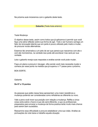 Na próxima aula iniciaremos com o gabarito deste teste.

Gabarito (Teste Aula anterior)

Teste Mudança
O objetivo desse teste, assim como todos que já aplicamos é permitir que você
faça uma séria reflexão sobre sua forma de agir. Todo o ser humano carrega um
fator de renovação latente que em parte é pouco utilizado pelo medo e mudar,
de procurar novas alternativas.
Estamos tão amarrados a um jeito de ser que parece que nascemos com ele e
com ele morreremos, na verdade isso pode até acontecer mas será por sua
vontade.
Leia o gabarito reveja suas respostas e analise aonde você pode mudar.
Faça um plano e procure ir devagar, olhe aonde você mais necessita mudar e
comece por esse ponto na medida que já superou o 1º passe para o próximo.
BOA SORTE.

Gabarito
De 07 a 15 pontos

As pessoas que estão nessa faixa apresentam uma maior resistência a
mudança podendo ser consideradas como refratárias ao diferente ou novo.
Vale a pena você rever sua posição com relação a mudança. Reflita a única
coisa certa sobre o futuro é que ele será diferente, e que os profissionais
preparados para encarar a mudança de forma positiva terão muito mais chance
para serem bem sucedidos.
Reexamine essa dificuldade e procure estabelecer uma sua visão. Analise as
pontuações de nota baixa e trabalhe aquela situação

 