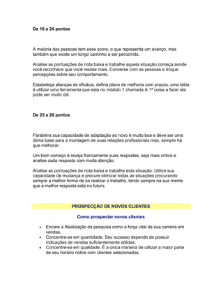 De 16 a 24 pontos

A maioria das pessoas tem esse score, o que representa um avanço, mas
também que existe um longo caminho a ser percorrido.
Analise as pontuações de nota baixa e trabalhe aquela situação começa aonde
você reconhece que você resiste mais. Converse com as pessoas e troque
percepções sobre seu comportamento.
Estabeleça alianças de eficácia, defina plano de melhoria com prazos, uma idéia
é utilizar uma ferramenta que esta no módulo 1 chamada A 1ª coisa a fazer ela
pode ser muito útil.

De 25 a 28 pontos

Parabéns sua capacidade de adaptação ao novo é muito boa e deve ser uma
ótima base para a montagem de suas relações profissionais mas, sempre há
que melhorar.
Um bom começo é reveja francamente suas respostas, seja mais crítico e
analise cada resposta com muita atenção.
Analise as pontuações de nota baixa e trabalhe esta situação. Utilize sua
capacidade de mudança e procure otimizar todas as situações procurando
sempre a melhor forma de se realizar o trabalho, tendo sempre na sua mente
que a melhor resposta esta no futuro.

PROSPECÇÃO DE NOVOS CLIENTES
Como prospectar novos clientes
•
•
•

Encare a Realização da pesquisa como a força vital da sua carreira em
vendas.
Concentre-se em quantidade. Seu sucesso depende de possuir
indicações de vendas suficientemente sólidas.
Concentre-se em qualidade. É a única maneira de utilizar a maior parte
de seu horário nobre com clientes selecionados.

 