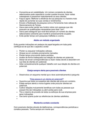•

•
•
•
•
•

Concentre-se em estabilidade. Um número constante de clientes
selecionados pode capacitá-lo a evitar quedas bruscas, fazer visitas
indesejáveis e pressionar indevidamente os seus clientes.
Faça-a agora. Melhorar a eficiência de sua pesquisa é a maneira mais
rápida de aumentar as suas vendas e rendimentos.
Encare a Realização da pesquisa como a Ferramenta mais valiosa de
Gerenciamento de Tempo.
Use-a para evitar perder seu horário nobre com pessoas que não
possuem as qualificações necessárias para dizer "sim".
Use-a para assegurar que você terá sempre um número de clientes
selecionados suficiente para mantê-lo produtivamente ocupado.
Evite perder tempo com pesquisas malfeitas e a esmo.
Adote um método organizado

Evite guardar indicações em pedaços de papel largados em toda parte
certifique-se de que ele o capacite a evitar:
•
•
•
•
•
•

Perder ou esquecer indicações valiosas.
Atrasar-se em contatos previamente marcados.
Perder tempo procurando dados perdidos.
Avaliar de forma inadequada sua relação de clientes em potencial.
Deixar de enviar correspondências ou fazer visitas devido à desordem em
sua lista de clientes em potencial.
Adiar compulsivamente qualquer trabalho com sua relação de clientes em
potencial.
Esteja sempre alerta para possíveis clientes

•

•
•
•
•
•
•

Desenvolva um esquema mental que o leve automaticamente à pergunta:
"Esta pessoa é um cliente em potencial?"
Suponha que todos os suspeitos são clientes até prova em contrário.
Esteja sempre atento a novos lugares onde procurar clientes em
potencial.
Cultive relações mutuamente benéficas com todas as pessoas que
possam lhe dar indicações ou abrir portas para você.
Tire o máximo de proveito de todos os esforços de sua empresa para
gerar indicações.
Use tanto quanto puder as referências de clientes satisfeitos.
Mantenha contato constante

Com possíveis clientes através de telefonemas, correspondências periódicas e
contatos pessoais. Tenha sempre em mente que:

 