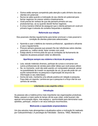 •
•
•
•

Outros estão sempre competindo pela atenção e pelo dinheiro dos seus
clientes em potencial.
Nunca se sabe quando a motivação do seu cliente em potencial para
fechar negócios irá crescer súbita e drasticamente.
Você precisa ter certeza de que ele pensará primeiro em seu
produto/serviço, se ou quando decidir fechar negócios.
A única maneira infalível de assegurar que o cliente pensará em você em
primeiro lugar é através de contatos frequentes e repetidos.
Reformule sua relação

Dos possíveis clientes regularmente para tentar promover o mais possível à
condição de clientes potenciais selecionados.
•
•
•

Aprenda a usar o telefone de maneira profissional , agradável e eficiente
e use-o regularmente.
Procure sempre pessoas que possam lhe dar referências sobre clientes
possíveis ou, melhor ainda, fazer contato com você.
Esteja atento à mínima pista de que as condições de fechamento de
negócios da pessoa possam estar se alterando.
Aperfeiçoe sempre seu sistema e técnicas de pesquisa

•
•

•

Leia, estude materiais diversos, participe de cursos e converse com
outros profissionais de vendas para obter idéias que você possa utilizar.
Se, no momento, você não está usando um computador pessoal, pense
na possibilidade de investir na aquisição de um, já que ele pode ser um
auxílio extraordinário na pesquisa e organização de arquivos de
informação (o seu data-base).
Acima de tudo, mantenha uma atitude positiva em relação à pesquisa.
Faça dela um esporte. Lembre-se que a pesquisa é a força vital de sua
carreira de vendas.
Libertando o seu espírito crítico
Introdução

As pessoas são a matéria-prima mais importante nas organizações produtivas.
Nelas, passam a maior parte do tempo útil de suas vidas, onde buscam não
apenas remuneração digna, mas espaço e oportunidade para demonstrar suas
aptidões, participar, crescer e ver seus esforços reconhecidos.
Motivando a capacidade empreendedora
Um dos estudos mais abrangentes e atualizados sobre a motivação foi realizado
por Csikszentmihalyi ( A psicologia da Felicidade - Saraiva, 1992). Mediante a

 