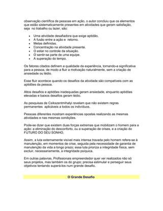 observação científica de pessoas em ação, o autor concluiu que os elementos
que estão sistematicamente presentes em atividades que geram satisfação,
seja no trabalho ou lazer, são:
•
•
•
•
•
•
•

Uma atividade desafiadora que exige aptidão.
A fusão entre a ação e retorno.
Metas definidas.
Concentração na atividade presente.
O estar no controle da situação.
O sentir-se parte de uma equipe.
A superação do tempo.

Os fatores citados definem a qualidade da experiência, tornando-a significativa
para a pessoa, de modo a fluir a motivação naturalmente, sem a criação de
ansiedade ou tédio.
Esse fluir acontece quando os desafios da atividade são compatíveis com as
aptidões da pessoa.
Altos desafios e aptidões inadequadas geram ansiedade, enquanto aptidões
elevadas e baixos desafios geram tédio.
As pesquisas de Csikszentmihalyi revelam que não existem regras
permanentes aplicáveis a todos os indivíduos.
Pessoas diferentes mostram experiências opostas realizando as mesmas
atividades e nas mesmas condições.
Pode-se dizer que existem duas forças extremas que mobilizam o homem para a
ação: a eliminação do desconforto, ou a superação de crises, e a criação do
FUTURO DO SEU SONHO.
Assim, a luta externamente visível mais intensa travada pelo homem refere-se à
manutenção, em momentos de crise, seguida pela necessidade de garantia de
manutenção da vida a longo prazo; essa luta prioriza a integridade física, sem
excluir, necessariamente, a integridade psíquica.
Em outras palavras, Profissionais empreendedor quer ver realizados não só
seus projetos, mas também os do grupo; precisa estimular e perseguir seus
objetivos tentando superá-los num grande desafio.
O Grande Desafio

 