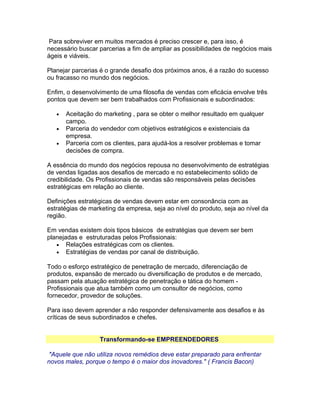 Para sobreviver em muitos mercados é preciso crescer e, para isso, é
necessário buscar parcerias a fim de ampliar as possibilidades de negócios mais
ágeis e viáveis.
Planejar parcerias é o grande desafio dos próximos anos, é a razão do sucesso
ou fracasso no mundo dos negócios.
Enfim, o desenvolvimento de uma filosofia de vendas com eficácia envolve três
pontos que devem ser bem trabalhados com Profissionais e subordinados:
•
•
•

Aceitação do marketing , para se obter o melhor resultado em qualquer
campo.
Parceria do vendedor com objetivos estratégicos e existenciais da
empresa.
Parceria com os clientes, para ajudá-los a resolver problemas e tomar
decisões de compra.

A essência do mundo dos negócios repousa no desenvolvimento de estratégias
de vendas ligadas aos desafios de mercado e no estabelecimento sólido de
credibilidade. Os Profissionais de vendas são responsáveis pelas decisões
estratégicas em relação ao cliente.
Definições estratégicas de vendas devem estar em consonância com as
estratégias de marketing da empresa, seja ao nível do produto, seja ao nível da
região.
Em vendas existem dois tipos básicos de estratégias que devem ser bem
planejadas e estruturadas pelos Profissionais:
• Relações estratégicas com os clientes.
• Estratégias de vendas por canal de distribuição.
Todo o esforço estratégico de penetração de mercado, diferenciação de
produtos, expansão de mercado ou diversificação de produtos e de mercado,
passam pela atuação estratégica de penetração e tática do homem Profissionais que atua também como um consultor de negócios, como
fornecedor, provedor de soluções.
Para isso devem aprender a não responder defensivamente aos desafios e às
críticas de seus subordinados e chefes.
Transformando-se EMPREENDEDORES
"Aquele que não utiliza novos remédios deve estar preparado para enfrentar
novos males, porque o tempo é o maior dos inovadores." ( Francis Bacon)

 