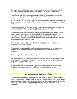 Inovação com rapidez não é, de maneira alguma, um conceito novo. Francis
Bacon não foi um empreendedor, mas acertou "na mosca" já em 1625.
Transformar, aprimorar coisas e pessoas não é um jogo estático no mundo
empresarial: ficar parado vai deixando você para trás.
A maioria de nós pode descobrir como nos automotivamos. Podemos motivar ou
levar uma pessoa a se motivar? O empreendedor tem habilidade para conseguir
isso.
Não podemos fazer as pessoas serem mais empreendedoras, porém podemos
estimular 99,9% delas à automotivação e ao desempenho alto.
As melhores respostas sobre como fazer com que as pessoas "amem" o que
fazem e que "gostem" do que fazem são decorrência da observação e do
entendimento das práticas dos próprios empreendedores, ou, mais
precisamente, do conhecimento das circunstâncias e do ambiente que motivam
os funcionários, em primeiro lugar.
Os empreendedores são extraordinariamente dedicados ao que fazem,
chegando próximo à obsessão.
Dedicação vem do coração: desde acreditar que a missão da empresa tem
mesmo valor, até sentir que você tem interesse pessoal em tudo o que
acontece.
Da dedicação flui orgulho, lealdade e, obviamente, muito trabalho duro.
Os empreendedores vislumbram desafios em cada etapa. O que for bom para
eles deve ser bom para a empresa. Se não for assim, não transformaremos
ninguém em empreendedores.
A realidade é que os empreendedores são automotivados pelas imediatas,
freqüentemente rigorosas, conseqüências pessoais de suas ações.

Não basta saber, o importante é fazer.
Você consegue só seguir uma regra por vez; adote a regra da liberdade para
agir. Inovação sem a correspondente ação poderá até lhe dar um Prêmio Nobel,
no entanto não vai lhe trazer um único cliente. A história está repleta de grandes
idéias que foram postas em prática por outras pessoas, e não por seus
criadores.

 