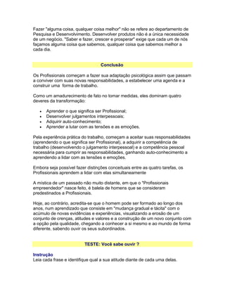 Fazer "alguma coisa, qualquer coisa melhor" não se refere ao departamento de
Pesquisa e Desenvolvimento. Desenvolver produtos não é a única necessidade
de um negócio. "Saber e fazer, crescer e prosperar" exige que cada um de nós
façamos alguma coisa que sabemos, qualquer coisa que sabemos melhor a
cada dia.
Conclusão
Os Profissionais começam a fazer sua adaptação psicológica assim que passam
a conviver com suas novas responsabilidades, a estabelecer uma agenda e a
construir uma forma de trabalho.
Como um amadurecimento de fato no tomar medidas, eles dominam quatro
deveres da transformação:
•
•
•
•

Aprender o que significa ser Profissional;
Desenvolver julgamentos interpessoais;
Adquirir auto-conhecimento;
Aprender a lutar com as tensões e as emoções.

Pela experiência prática do trabalho, começam a aceitar suas responsabilidades
(aprendendo o que significa ser Profissional), a adquirir a competência de
trabalho (desenvolvendo o julgamento interpessoal) e a competência pessoal
necessária para cumprir as responsabilidades, ganhando auto-conhecimento a
aprendendo a lidar com as tensões e emoções.
Embora seja possível fazer distinções conceituais entre as quatro tarefas, os
Profissionais aprendem a lidar com elas simultaneamente
A mística de um passado não muito distante, em que o "Profissionais
empreendedor" nasce feito, é balela de homens que se consideram
predestinados a Profissionais.
Hoje, ao contrário, acredita-se que o homem pode ser formado ao longo dos
anos, num aprendizado que consiste em "mudança gradual e tácita" com o
acúmulo de novas evidências e experiências, visualizando a erosão de um
conjunto de crenças, atitudes e valores e a construção de um novo conjunto com
a opção pela qualidade, chegando a conhecer a si mesmo e ao mundo de forma
diferente, sabendo ouvir os seus subordinados.
TESTE: Você sabe ouvir ?
Instrução
Leia cada frase e identifique qual a sua atitude diante de cada uma delas.

 