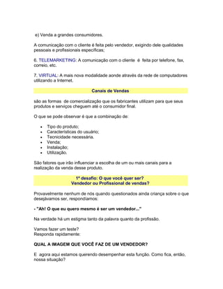 e) Venda a grandes consumidores.
A comunicação com o cliente é feita pelo vendedor, exigindo dele qualidades
pessoais e profissionais específicas;
6. TELEMARKETING: A comunicação com o cliente é feita por telefone, fax,
correio, etc.
7. VIRTUAL: A mais nova modalidade aonde através da rede de computadores
utilizando a Internet.
Canais de Vendas
são as formas de comercialização que os fabricantes utilizam para que seus
produtos e serviços cheguem até o consumidor final.
O que se pode observar é que a combinação de:
•
•
•
•
•
•

Tipo do produto;
Características do usuário;
Tecnicidade necessária.
Venda;
Instalação;
Utilização.

São fatores que irão influenciar a escolha de um ou mais canais para a
realização da venda desse produto.
1º desafio: O que você quer ser?
Vendedor ou Profissional de vendas?
Provavelmente nenhum de nós quando questionados ainda criança sobre o que
desejávamos ser, respondíamos:
- "Ah! O que eu quero mesmo é ser um vendedor..."
Na verdade há um estigma tanto da palavra quanto da profissão.
Vamos fazer um teste?
Responda rapidamente:
QUAL A IMAGEM QUE VOCÊ FAZ DE UM VENDEDOR?
E agora aqui estamos querendo desempenhar esta função. Como fica, então,
nossa situação?

 