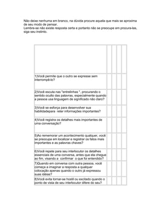 Não deixe nenhuma em branco, na dúvida procure aquela que mais se aproxima
de seu modo de pensar.
Lembre-se não existe resposta certa e portanto não se preocupe em procura-las,
siga seu instinto.

1)Você permite que o outro se expresse sem
interrompê-lo?

2)Você escuta nas "entrelinhas ", procurando o
sentido oculto das palavras, especialmente quando
a pessoa usa linguagem de significado não claro?
3)Você se esforça para desenvolver sua
habilidadepara reter informações importantes?
4)Você registra os detalhes mais importantes de
uma conversação?

5)Ao rememorar um acontecimento qualquer, você
se preocupa em localizar e registrar os fatos mais
importantes e as palavras chaves?
6)Você repete para seu interlocutor os detalhes
essenciais de uma conversa, antes que ela chegue
ao fim, visando a confirmar o que foi entendido?
7)Quando em conversa com outra pessoa, você
começa a imaginar a resposta a qualquer
colocação apenas quando o outro já expressou
suas idéias?
8)Você evita tornar-se hostil ou excitado quando o
ponto de vista de seu interlocutor difere do seu?

 