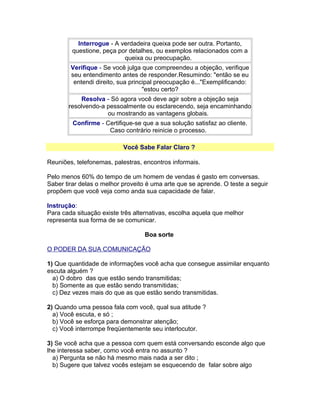 Interrogue - A verdadeira queixa pode ser outra. Portanto,
questione, peça por detalhes, ou exemplos relacionados com a
queixa ou preocupação.
Verifique - Se você julga que compreendeu a objeção, verifique
seu entendimento antes de responder.Resumindo: "então se eu
entendi direito, sua principal preocupação é..."Exemplificando:
"estou certo?
Resolva - Só agora você deve agir sobre a objeção seja
resolvendo-a pessoalmente ou esclarecendo, seja encaminhando
ou mostrando as vantagens globais.
Confirme - Certifique-se que a sua solução satisfaz ao cliente.
Caso contrário reinicie o processo.
Você Sabe Falar Claro ?
Reuniões, telefonemas, palestras, encontros informais.
Pelo menos 60% do tempo de um homem de vendas é gasto em conversas.
Saber tirar delas o melhor proveito é uma arte que se aprende. O teste a seguir
propõem que você veja como anda sua capacidade de falar.
Instrução:
Para cada situação existe três alternativas, escolha aquela que melhor
representa sua forma de se comunicar.
Boa sorte
O PODER DA SUA COMUNICAÇÃO
1) Que quantidade de informações você acha que consegue assimilar enquanto
escuta alguém ?
a) O dobro das que estão sendo transmitidas;
b) Somente as que estão sendo transmitidas;
c) Dez vezes mais do que as que estão sendo transmitidas.
2) Quando uma pessoa fala com você, qual sua atitude ?
a) Você escuta, e só ;
b) Você se esforça para demonstrar atenção;
c) Você interrompe freqüentemente seu interlocutor.
3) Se você acha que a pessoa com quem está conversando esconde algo que
lhe interessa saber, como você entra no assunto ?
a) Pergunta se não há mesmo mais nada a ser dito ;
b) Sugere que talvez vocês estejam se esquecendo de falar sobre algo

 