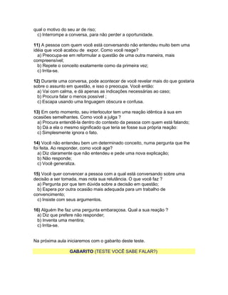 qual o motivo do seu ar de riso;
c) Interrompe a conversa, para não perder a oportunidade.
11) A pessoa com quem você está conversando não entendeu muito bem uma
idéia que você acabou de expor. Como você reage?
a) Preocupa-se em reformular a questão de uma outra maneira, mais
compreensível;
b) Repete o conceito exatamente como da primeira vez;
c) Irrita-se.
12) Durante uma conversa, pode acontecer de você revelar mais do que gostaria
sobre o assunto em questão, e isso o preocupa. Você então:
a) Vai com calma, e dá apenas as indicações necessárias ao caso;
b) Procura falar o menos possível ;
c) Escapa usando uma linguagem obscura e confusa.
13) Em certo momento, seu interlocutor tem uma reação idêntica à sua em
ocasiões semelhantes. Como você a julga ?
a) Procura entendê-la dentro do contexto da pessoa com quem está falando;
b) Dá a ela o mesmo significado que teria se fosse sua própria reação:
c) Simplesmente ignora o fato.
14) Você não entendeu bem um determinado conceito, numa pergunta que lhe
foi feita. Ao responder, como você age?
a) Diz claramente que não entendeu e pede uma nova explicação;
b) Não responde;
c) Você generaliza.
15) Você quer convencer a pessoa com a qual está conversando sobre uma
decisão a ser tomada, mas nota sua relutância. O que você faz ?
a) Pergunta por que tem dúvida sobre a decisão em questão;
b) Espera por outra ocasião mais adequada para um trabalho de
convencimento;
c) Insiste com seus argumentos.
16) Alguém lhe faz uma pergunta embaraçosa. Qual a sua reação ?
a) Diz que prefere não responder;
b) Inventa uma mentira;
c) Irrita-se.
Na próxima aula iniciaremos com o gabarito deste teste.
GABARITO (TESTE VOCÊ SABE FALAR?)

 