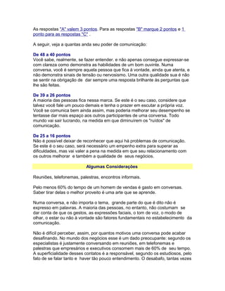 As respostas "A" valem 3 pontos. Para as respostas "B" marque 2 pontos e 1
ponto para as respostas "C" .
A seguir, veja a quantas anda seu poder de comunicação:
De 48 a 40 pontos
Você sabe, realmente, se fazer entender. e não apenas consegue expressar-se
com clareza como demonstra as habilidades de um bom ouvinte. Numa
conversa, você é sempre aquela pessoa que fica á vontade, ainda que atenta, e
não demonstra sinais de tensão ou nervosismo. Uma outra qualidade sua é não
se sentir na obrigação de dar sempre uma resposta brilhante às perguntas que
lhe são feitas.
De 39 a 26 pontos
A maioria das pessoas fica nessa marca. Se este é o seu caso, considere que
talvez você fale um pouco demais e tenha o prazer em escutar a própria voz.
Você se comunica bem ainda assim, mas poderia melhorar seu desempenho se
tentasse dar mais espaço aos outros participantes de uma conversa. Todo
mundo vai sair lucrando, na medida em que diminuírem os "ruídos" de
comunicação.
De 25 a 16 pontos
Não é possível deixar de reconhecer que aqui há problemas de comunicação.
Se este é o seu caso, será necessário um empenho extra para superar as
dificuldades, mas vai valer a pena na medida em que seu relacionamento com
os outros melhorar e também a qualidade de seus negócios.
Algumas Considerações
Reuniões, telefonemas, palestras, encontros informais.
Pelo menos 60% do tempo de um homem de vendas é gasto em conversas.
Saber tirar delas o melhor proveito é uma arte que se aprende.
Numa conversa, e não importa o tema, grande parte do que é dito não é
expresso em palavras. A maioria das pessoas, no entanto, não costumam se
dar conta de que os gestos, as expressões faciais, o tom de voz, o modo de
olhar, o estar ou não à vontade são fatores fundamentais no estabelecimento da
comunicação.
Não é difícil perceber, assim, por quantos motivos uma conversa pode acabar
desafinando. No mundo dos negócios esse é um dado preocupante: segundo os
especialistas é justamente conversando em reuniões, em telefonemas e
palestras que empresários e executivos consomem mais de 60% de seu tempo.
A superficialidade desses contatos é a responsável, segundo os estudiosos, pelo
fato de se falar tanto e haver tão pouco entendimento. O desabafo, tantas vezes

 