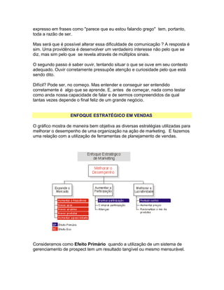 expresso em frases como "parece que eu estou falando grego" tem, portanto,
toda a razão de ser.
Mas será que é possível alterar essa dificuldade de comunicação ? A resposta é
sim. Uma providência é desenvolver um verdadeiro interesse não pelo que se
diz, mas sim pelo que se revela através de múltiplos sinais.
O segundo passo é saber ouvir, tentando situar o que se ouve em seu contexto
adequado. Ouvir corretamente pressupõe atenção e curiosidade pelo que está
sendo dito.
Difícil? Pode ser, no começo. Mas entender e conseguir ser entendido
corretamente é algo que se aprende. E, antes de começar, nada como testar
como anda nossa capacidade de falar e de sermos compreendidos da qual
tantas vezes depende o final feliz de um grande negócio.
ENFOQUE ESTRATÉGICO EM VENDAS
O gráfico mostra de maneira bem objetiva as diversas estratégias utilizadas para
melhorar o desempenho de uma organização na ação de marketing. E fazemos
uma relação com a utilização de ferramentas de planejamento de vendas.

Consideramos como Efeito Primário quando a utilização de um sistema de
gerenciamento de prospect tem um resultado tangível ou mesmo mensurável.

 