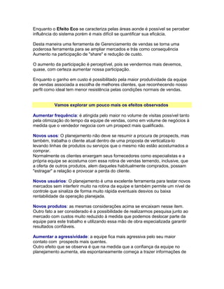 Enquanto o Efeito Eco se caracteriza pelas áreas aonde é possível se perceber
influência do sistema porém é mais difícil se quantificar sua eficácia.
Desta maneira uma ferramenta de Gerenciamento de vendas se torna uma
poderosa ferramenta para se ampliar mercados e trás como consequência
Aumento na participação de "share" e redução de custo.
O aumento da participação é perceptível, pois se vendermos mais devemos,
quase, com certeza aumentar nossa participação.
Enquanto o ganho em custo é possibilitado pela maior produtividade da equipe
de vendas associada a escolha de melhores clientes, que reconhecendo nosso
perfil como ideal tem menor resistência pelas condições normais de vendas.
Vamos explorar um pouco mais os efeitos observados
Aumentar frequência: é atingida pelo maior no volume de visitas possível tanto
pela otimização do tempo da equipe de vendas, como em volume de negócios à
medida que o vendedor negocia com um prospect mais qualificado.
Novos usos: O planejamento não deve se resumir a procura de prospects, mas
também, trabalha o cliente atual dentro de uma proposta de verticaliza-lo
levando linhas de produtos ou serviços que o mesmo não estão acostumados a
comprar.
Normalmente os clientes enxergam seus fornecedores como especialistas e a
própria equipe se acostuma com essa rotina de vendas temendo, inclusive, que
a oferta de outros produtos, alem daqueles habitualmente comprados, possam
"estragar" a relação e provocar a perda do cliente.
Novos usuários: O planejamento é uma excelente ferramenta para testar novos
mercados sem interferir muito na rotina da equipe e também permite um nível de
controle que sinaliza de forma muito rápida eventuais desvios ou baixa
rentabilidade da operação planejada.
Novos produtos: as mesmas considerações acima se encaixam nesse item.
Outro fato a ser considerado é a possibilidade de realizarmos pesquisa junto ao
mercado com custos muito reduzido à medida que podemos deslocar parte da
equipe para este trabalho e utilizando essa mão de obra especializada garantir
resultados confiáveis.
Aumentar a agressividade: a equipe fica mais agressiva pelo seu maior
contato com prospects mais quentes.
Outro efeito que se observa é que na medida que a confiança da equipe no
planejamento aumenta, ela espontaneamente começa a trazer informações de

 