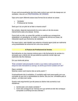 O que você provavelmente não tinha dado conta é que você não deseja ser um
vendedor, mas sim um PROFISSIONAL DE VENDAS.
Veja como soam diferente essas duas formas de se colocar as coisas:
•
•

Vendedor
Profissional de Vendas

Será que é só um jeito de se falar a mesma coisa?
Na verdade, depende basicamente de como cada um de nós encara
interiormente cada uma dessas formas.
Como tudo na vida, as coisas têm sentido na medida que conseguimos
estabelecer um paradigma, ou melhor, a maneira de vermos as coisas, de
interpretar aquilo que chamamos de realidade.
Por esse motivo, este trabalho que estamos iniciando agora pode ser realmente
uma possibilidade de entrarmos em uma nova carreira.
A Postura do Profissional de Vendas
Normalmente um dos maiores motivos para o não fechamento de vendas é a
sensação que o cliente tem de que estamos querendo vender algo que
realmente não lhe interessa.
Em sua mente ele pensa:
"Este vendedor está precisando é cobrir a sua meta e está querendo me
empurrar esta mercadoria ou serviço. Eu tenho que tomar cuidado com ele".
Diga a verdade:
Quantas vezes você mesmo não se sentiu assim ?
Invariavelmente isto é verdadeiro. O vendedor está mais preocupado com sua
comissão do que com a necessidade do cliente. Ele cria uma armadilha para si
próprio , um beco sem saída.
Quanto mais argumentos que ele passa ao cliente mais aumenta a sua
resistência.
•
•

Aonde está o erro deste vendedor ?
Como ele conseguirá ser vitorioso em sua carreira se ele não consegue
conquistar a confiança de seus clientes ?

 