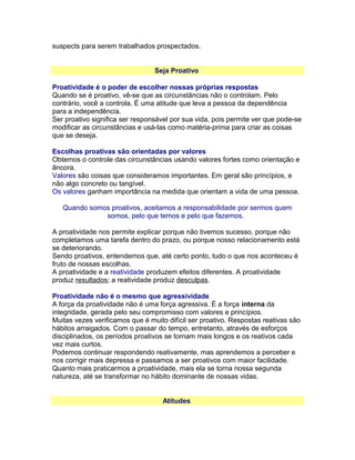 suspects para serem trabalhados prospectados.
Seja Proativo
Proatividade é o poder de escolher nossas próprias respostas
Quando se é proativo, vê-se que as circunstâncias não o controlam. Pelo
contrário, você a controla. É uma atitude que leva a pessoa da dependência
para a independência.
Ser proativo significa ser responsável por sua vida, pois permite ver que pode-se
modificar as circunstâncias e usá-las como matéria-prima para criar as coisas
que se deseja.
Escolhas proativas são orientadas por valores
Obtemos o controle das circunstâncias usando valores fortes como orientação e
âncora.
Valores são coisas que consideramos importantes. Em geral são princípios, e
não algo concreto ou tangível.
Os valores ganham importância na medida que orientam a vida de uma pessoa.
Quando somos proativos, aceitamos a responsabilidade por sermos quem
somos, pelo que temos e pelo que fazemos.
A proatividade nos permite explicar porque não tivemos sucesso, porque não
completamos uma tarefa dentro do prazo, ou porque nosso relacionamento está
se deteriorando.
Sendo proativos, entendemos que, até certo ponto, tudo o que nos aconteceu é
fruto de nossas escolhas.
A proatividade e a reatividade produzem efeitos diferentes. A proatividade
produz resultados; a reatividade produz desculpas.
Proatividade não é o mesmo que agressividade
A força da proatividade não é uma força agressiva. É a força interna da
integridade, gerada pelo seu compromisso com valores e princípios.
Muitas vezes verificamos que é muito difícil ser proativo. Respostas reativas são
hábitos arraigados. Com o passar do tempo, entretanto, através de esforços
disciplinados, os períodos proativos se tornam mais longos e os reativos cada
vez mais curtos.
Podemos continuar respondendo reativamente, mas aprendemos a perceber e
nos corrigir mais depressa e passamos a ser proativos com maior facilidade.
Quanto mais praticarmos a proatividade, mais ela se torna nossa segunda
natureza, até se transformar no hábito dominante de nossas vidas.
Atitudes

 