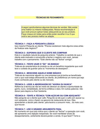 TÉCNICAS DE FECHAMENTO

A seguir aprofundamos algumas técnicas de vendas. Não existe
uma melhor ou mesmo inadequadas. Nossa recomendação é
que você procure aplicar todas adequando-as ao seu produto.
Fique craque em todas para então poder escolher 4 ou 5 que
você e seu produto melhor se adapte.

TÉCNICA 1 - FAÇA A PERGUNTA LÓGICA!
Isso mesmo! Pergunte ao cliente: "Preciso esclarecer mais alguma coisa antes
de finalizar este negócio?"
TÉCNICA 2 - SUPONHA QUE O CLIENTE IRÁ COMPRAR
Este é o resultado natural da pergunta anterior. Trabalhe no sentido de que o
cliente está motivado e convencido a fechar o negócio com você. Jamais
trabalhe com o pensamento: "Este cliente não vai 'fechar' comigo".
TÉCNICA 3 - TENTE USAR O "ÁS" NA MANGA!
Trata-se da característica do produto ou de um benefício impactante que você
teve o cuidado de guardar para os "momentos de desespero" .
TÉCNICA 4 - MENCIONE AQUELE NOME MÁGICO
Trata-se de mencionar alguém ou uma empresa que já tenha se beneficiado
com o que você esteja oferecendo ao cliente, de preferência um nome que seja
muito conhecido pelo cliente ou elo mercado.
TÉCNICA 5 - USDE A ABORDAGEM DO "AGORA OU NUNCA"
Refere-se à técnica de não ter medo de oferecer ao cliente a oportunidade de
ganho, lucro, rentabilidade, de forma enfática e clara. Em outras palavras: não
deixar para depois ou ficar hesitante.
TÉCNICA 6 - TENTE A TÉCNICA "COM AÇÚCAR OU COM ADOÇANTE"
Não pergunte se o cliente quer café. Pergunte se ele quer o café com açúcar ou
com adoçante, como o fazem os garçons de restaurante de luxo. Eles
aprenderam a decidir pelo cliente para levá-lo a consumir mais... do mais caro
que houver.
TÉCNICA 7 - USE O GRANDE ARGUMENTO FINAL
No momento em que tudo indica que o cliente vai "fechar" a operação com você,
ele apresenta uma objeção inesperada. Se você manifestar sinais de
desapontamento, certamente deverá perder a venda. O que fazer? Torne a

 