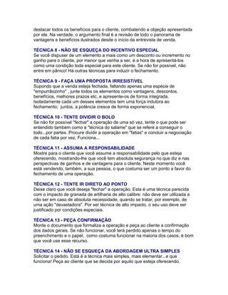 destacar todos os benefícios para o cliente, combatendo a objeção apresentada
por ele. Na verdade, o argumento final é a revisão de todo o panorama de
vantagens e benefícios ilustrados desde o início da entrevista de venda.
TÉCNICA 8 - NÃO SE ESQUEÇA DO INCENTIVO ESPECIAL
Se você dispuser de um elemento a mais como um desconto ou incremento no
ganho para o cliente, por menor que venha a ser, é a hora de apresentá-los
como uma condição toda especial para este cliente. Se não for possível, não
entre em pânico! Há outras técnicas para induzir o fechamento.
TÉCNICA 9 - FAÇA UMA PROPOSTA IRRESISTíVEL
Supondo que a venda esteja fechada, faltando apenas uma espécie de
"empurrãozinho" , junte todos os elementos como vantagens, descontos,
benefícios, melhores prazos etc, e apresente-os de forma integrada.
Isoladamente cada um desses elementos tem uma força indutora ao
fechamento; juntos, a potência cresce de forma exponencial.
TÉCNICA 10 - TENTE DIVIDIR O BOLO
Se não for possível "fechar" a operação de uma só vez, tente o que pode ser
entendido também como a "técnica do salame" que se refere a conseguir o
todo...por partes. Procure dividir a operação em "fatias" e concluir a negociação
de cada fatia por vez. Funciona...
TÉCNICA 11 - ASSUMA A RESPONSABILIDADE
Mostre para o cliente que você assume a responsabilidade pelo que esteja
oferecendo, mostrando-lhe que você tem absoluta segurança no que diz e nas
perspectivas de ganhos e de vantagens para o cliente. Neste momento você
está vendendo, também, a sua pessoa, o que costuma ser um ponto a favor do
fechamento de uma operação.
TÉCNICA 12 - TENTE IR DIRETO AO PONTO
Deixe claro que você deseja "fechar" a operação. Esta é uma técnica parecida
com o impacto de granada de artilharia de alto calibre: não deve ser utilizada a
não ser em caso de absoluta necessidade, quando se tratar, por exemplo, de
uma ação "devastadora". Por ser técnica de alto impacto, o seu uso deve ser
justificado por condições especiais.
TÉCNICA 13 - PEÇA CONFIRMAÇÃO
Monte o documento que formaliza a operação e peça ao cliente a confirmação
dos dados gerais. Se não funcionar, você terá perdido apenas o tempo do
preenchimento e o papel; como costuma funcionar na maioria dos casos, é bom
que você use esse recurso.
TÉCNICA 14 - NÃO SE ESQUEÇA DA ABORDAGEM ULTRA SIMPLES
Solicitar o pedido. Está é a técnica mais simples, mais elementar...e que
funciona! Peça ao cliente que se decida por aquilo que esteja oferecendo.

 