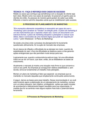 TÉCNICA 15 - FAÇA O REFORÇO DOS CASOS DE SUCESSO
Relate os casos que conheça cuja semelhança com a situação do cliente seja
bem clara. Mostre como nos casos de exemplo, foi possível um ganho para os
clientes de então. As pessoas de maneira geral gostam de saber que estão
trilhando o mesmo caminho daquelas outras que se notabilizaram pelo sucesso.
O PROCESSO DE PLANEJAMENTO DE MARKETING
"Em momentos altamente competitivos é necessário ser capaz de usar o
"marketing" para canalizar as "vendas" na direção certa. O plano de marketing é
um dos instrumentos que o capacita a fazer isso. Como um documento com
estrutura formal, o plano de marketing disciplina o planejador a colocar suas
idéias, fatos e conclusões de uma maneira lógica que pode ser seguida por
outros." (John Westwood - O Plano de Marketing)
Se existe uma área onde o processo de planejamento foi duramente
questionado ultimamente, foi na ação de mercado das empresas.
Se em época de inflação a dificuldade de se planejar era maior, quando da
estabilização do real, o foco da dificuldade se deslocou para a crise gerando
ações emergenciais que não permitiam muito tempo para isso.
Logicamente que, quando a sobrevivência está em jogo, há uma dificuldade
maior em se ver um futuro, que dizer, então, de se estabelecer as bases de
crescimento.
Atualmente o mercado já mostra uma situação mais firme no que concerne a
como é seu perfil. As empresas já conseguiram relativa estabilidade e, sem
dúvida, torna-se fundamental um trabalho mais planejado.
Montar um plano de marketing é fator que separará as empresas que se
manterão no mercado daquelas que simplesmente continuarão sobrevivendo.
A seguir, damos as bases para esse trabalho. Nossa recomendação é: se você
está iniciando agora a elaboração de um planejamento de marketing, comece
com um plano pequeno, bem objetivo, privilegiando ações que sejam simples
de acompanhar e efetivamente tragam resultado para sua organização. À
medida que for se sentindo mais seguro explore mais todo o potencial dessa
ferramenta.
O Processo de Planejamento de Marketing

 