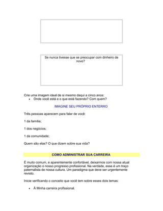 Se nunca tivesse que se preocupar com dinheiro de
novo?

Crie uma imagem ideal de si mesmo daqui a cinco anos:
• Onde você está e o que está fazendo? Com quem?
IMAGINE SEU PRÓPRIO ENTERRO
Três pessoas aparecem para falar de você:
1 da família;
1 dos negócios;
1 da comunidade;
Quem são elas? O que dizem sobre sua vida?
COMO ADMINISTRAR SUA CARREIRA
É muito comum, e aparentemente confortável, deixarmos com nossa atual
organização o nosso progresso profissional. Na verdade, esse é um traço
paternalista de nossa cultura. Um paradigma que deve ser urgentemente
revisto.
Inicie verificando o conceito que você tem sobre esses dois temas:
•

À Minha carreira profissional.

 