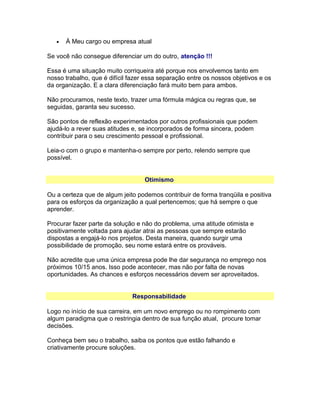 •

À Meu cargo ou empresa atual

Se você não consegue diferenciar um do outro, atenção !!!
Essa é uma situação muito corriqueira até porque nos envolvemos tanto em
nosso trabalho, que é difícil fazer essa separação entre os nossos objetivos e os
da organização. E a clara diferenciação fará muito bem para ambos.
Não procuramos, neste texto, trazer uma fórmula mágica ou regras que, se
seguidas, garanta seu sucesso.
São pontos de reflexão experimentados por outros profissionais que podem
ajudá-lo a rever suas atitudes e, se incorporados de forma sincera, podem
contribuir para o seu crescimento pessoal e profissional.
Leia-o com o grupo e mantenha-o sempre por perto, relendo sempre que
possível.
Otimismo
Ou a certeza que de algum jeito podemos contribuir de forma tranqüila e positiva
para os esforços da organização a qual pertencemos; que há sempre o que
aprender.
Procurar fazer parte da solução e não do problema, uma atitude otimista e
positivamente voltada para ajudar atrai as pessoas que sempre estarão
dispostas a engajá-lo nos projetos. Desta maneira, quando surgir uma
possibilidade de promoção, seu nome estará entre os prováveis.
Não acredite que uma única empresa pode lhe dar segurança no emprego nos
próximos 10/15 anos. Isso pode acontecer, mas não por falta de novas
oportunidades. As chances e esforços necessários devem ser aproveitados.
Responsabilidade
Logo no início de sua carreira, em um novo emprego ou no rompimento com
algum paradigma que o restringia dentro de sua função atual, procure tomar
decisões.
Conheça bem seu o trabalho, saiba os pontos que estão falhando e
criativamente procure soluções.

 