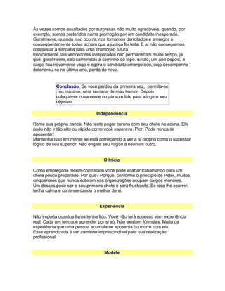 Às vezes somos assaltados por surpresas não muito agradáveis, quando, por
exemplo, somos preteridos numa promoção por um candidato inesperado.
Geralmente, quando isso ocorre, nos tornamos derrotados e amargos e
conseqüentemente todos acham que a justiça foi feita. E aí não conseguimos
conquistar a simpatia para uma promoção futura.
Ironicamente tais vencedores inesperados não permanecem muito tempo, já
que, geralmente, são carreiristas a caminho do topo. Então, um ano depois, o
cargo fica novamente vago e agora o candidato amargurado, cujo desempenho
deteriorou-se no último ano, perde de novo.

Conclusão: Se você perdeu da primeira vez, permita-se
, no máximo, uma semana de mau humor. Depois
coloque-se novamente no páreo e lute para atingir o seu
objetivo.
Independência
Reme sua própria canoa. Não tente pegar carona com seu chefe rio acima. Ele
pode não ir tão alto ou rápido como você esperava. Pior: Pode nunca se
aposentar!
Mantenha isso em mente se está começando a ver a si próprio como o sucessor
lógico de seu superior. Não engate seu vagão a nenhum outro.
O Início
Como empregado recém-contratado você pode acabar trabalhando para um
chefe pouco preparado. Por que? Porque, conforme o princípio de Peter, muitos
cinqüentões que nunca subiram nas organizações ocupam cargos menores.
Um desses pode ser o seu primeiro chefe e será frustrante. Se isso lhe ocorrer,
tenha calma e continue dando o melhor de si.
Experiência
Não importa quantos livros tenha lido. Você não terá sucesso sem experiência
real. Cada um tem que aprender por si só. Não existem fórmulas. Muito da
experiência que uma pessoa acumula se aposenta ou morre com ela.
Esse aprendizado é um caminho imprescindível para sua realização
profissional.
Modele

 