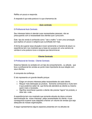 Reflita um pouco e responda.
A resposta é que esta postura é o que chamamos de:
Auto centrada
O Profissional Auto Centrado
Seu interesse básico é atender suas necessidades pessoais, não se
preocupando com a necessidade dos clientes que o procuram.
Este tipo de venda é conhecida como " dar o malho " e tem uma conotação
que explica um pouco o estigma que a profissão tem hoje.
A forma de superar essa situação é rever seriamente a maneira de atuar e a
experiência tem nos mostrado que a base do sucesso em uma carreira de
vendas é uma postura nova e corajosa que denomina-se:
Cliente Centrado
O Profissional de Vendas - Cliente Centrado
Estamos falando na verdade em um tipo de comportamento , ou atitude, que
leva o profissional de vendas ao ponto mais importante da sua relação com
seus clientes.
A conquista da confiança.
E isto representa um grande desafio porque:
•
•

•

Exige um sincero interesse pelas necessidades de cada cliente.
Requer mais dedicação ao produto. Somente conhecendo-o muito bem
é que podemos saber de que forma ele atenderá ao cliente ou mesmo
quem mais o necessita .
Significa reconhecer quando o cliente não precisa "agora" do produto, e
dizer isto a ele .

A experiência tem nos mostrado que somente através da clara e sincera
demonstração de nosso interesse pelas necessidades do cliente é que
conseguimos superar suas objeções e fechar um volume de vendas que seja
adequado às nossas organizações .
A seguir apresentamos alguns aspectos presentes em na atitudes de

 