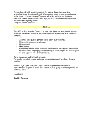 Enquanto você está seguindo o caminho natural das coisas, que é o
aprendizado por si mesmo, deverá olhar para os lados e para o mundo para
imitar o que pode ser imitado. Pergunte, vá atrás, saiba o que funciona .
Pesquise modelos que deram certo. Aplique os bons conhecimentos ao seu
trabalho. Não seja orgulhoso.
Pergunte, olhe e aprenda.
Enfim...
Em 1927, a Sra. Blanche Green, com a reputação de ser a mulher de salário
mais alto nos Estados Unidos, escreveu algumas regras para ter sucesso na
carreira:
•
•
•
•
•
•

Aprenda tudo que há para se saber sobre sua trabalho;
Seja confiável em emergências;
Seja pontual;
Não discuta;
Lembre-se de que seres humanos são carentes de simpatia e bondade;
Não deixe seu emprego para trabalhar por conta própria até estar seguro
de sua experiência e conhecimentos.

Bem, chegamos ao final deste e-curso.
Espero ter contribuído para aprimorar seus conhecimentos sobre a área de
vendas.
Muito obrigado por sua participação. Gostaria que me enviasse seus
comentários e sugestões sobre este trabalho, para que possamos aprimorá-lo
cada vez mais.
Um abraço,
Aurélio Campos

 