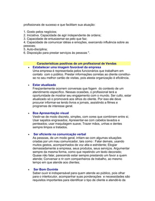 profissionais de sucesso e que facilitam sua atuação:
1. Gosto pelos negócios;
2. Iniciativa. Capacidade de agir independente de ordens;
3. Capacidade de entusiasmar-se pelo que faz;
4. Capacidade de comunicar idéias e emoções, exercendo influência sobre as
pessoas;
5. Auto-disciplina;
6. Disposição para prestar serviços às pessoas ".

•

Características positivas de um profissional de Vendas
Estabelecer uma imagem favorável da empresa
Uma empresa é representada pelos funcionários que trabalham em
contato com o público. Prestar informações corretas ao cliente constituise no seu melhor cartão de visitas, pois atesta organização é eficiência.

•

Estar atualizado
Freqüentemente ocorrem conversas que fogem do contexto de um
atendimento específico. Nessas ocasiões, o profissional terá a
oportunidade de mostrar seu engajamento com o mundo. Ser culto, estar
atualizado só o promoverá aos olhos do cliente. Por isso ele deve
procurar informar-se lendo livros e jornais, assistindo a filmes e
programas de interesse geral.

•

Boa Apresentação visual
Vestir-se de modo discreto. simples, com cores que combinem entre si;
Usar sapatos engraxados; Apresentar-se com cabelos lavados e
penteados; usar maquilagem suave; Trazer mãos, unhas e dentes
sempre limpos e tratados.

•

Ser eficiente na comunicação verbal
As pessoas, de um modo geral, irritam-se com algumas situações
criadas por um mau comunicador, tais como : Falar demais, usando
muitos gestos, acompanhados de voz alta e estridente; Elogiar
demasiadamente a empresa, seus produtos, seus serviços. Argumentar
sempre da mesma forma, como que repetindo um texto decorado;
Quase não falar, parecendo estar sempre prestando um favor a quem
atende; Conversar e rir com companheiros de trabalho, ao mesmo
tempo em que atende aos clientes;

•

Ser Bom Ouvinte
Saber ouvir é indispensável para quem atende ao público, pois olhar
para o interlocutor, acompanhar suas ponderações e necessidades são
requisitos importantes para identificar o tipo de cliente e atendê-lo da

 
