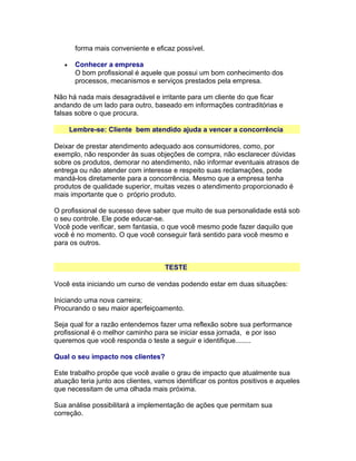forma mais conveniente e eficaz possível.
•

Conhecer a empresa
O bom profissional é aquele que possui um bom conhecimento dos
processos, mecanismos e serviços prestados pela empresa.

Não há nada mais desagradável e irritante para um cliente do que ficar
andando de um lado para outro, baseado em informações contraditórias e
falsas sobre o que procura.
Lembre-se: Cliente bem atendido ajuda a vencer a concorrência
Deixar de prestar atendimento adequado aos consumidores, como, por
exemplo, não responder às suas objeções de compra, não esclarecer dúvidas
sobre os produtos, demorar no atendimento, não informar eventuais atrasos de
entrega ou não atender com interesse e respeito suas reclamações, pode
mandá-los diretamente para a concorrência. Mesmo que a empresa tenha
produtos de qualidade superior, muitas vezes o atendimento proporcionado é
mais importante que o próprio produto.
O profissional de sucesso deve saber que muito de sua personalidade está sob
o seu controle. Ele pode educar-se.
Você pode verificar, sem fantasia, o que você mesmo pode fazer daquilo que
você é no momento. O que você conseguir fará sentido para você mesmo e
para os outros.
TESTE
Você esta iniciando um curso de vendas podendo estar em duas situações:
Iniciando uma nova carreira;
Procurando o seu maior aperfeiçoamento.
Seja qual for a razão entendemos fazer uma reflexão sobre sua performance
profissional é o melhor caminho para se iniciar essa jornada, e por isso
queremos que você responda o teste a seguir e identifique........
Qual o seu impacto nos clientes?
Este trabalho propõe que você avalie o grau de impacto que atualmente sua
atuação teria junto aos clientes, vamos identificar os pontos positivos e aqueles
que necessitam de uma olhada mais próxima.
Sua análise possibilitará a implementação de ações que permitam sua
correção.

 