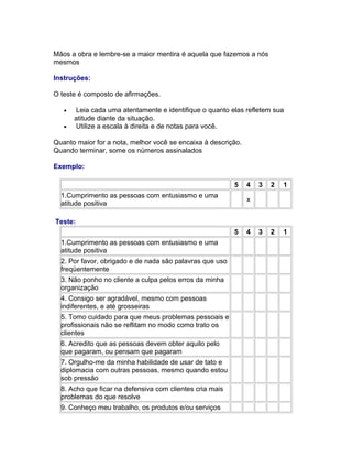 Mãos a obra e lembre-se a maior mentira é aquela que fazemos a nós
mesmos
Instruções:
O teste é composto de afirmações.
•
•

Leia cada uma atentamente e identifique o quanto elas refletem sua
atitude diante da situação.
Utilize a escala à direita e de notas para você.

Quanto maior for a nota, melhor você se encaixa à descrição.
Quando terminar, some os números assinalados
Exemplo:
5
1.Cumprimento as pessoas com entusiasmo e uma
atitude positiva

4

3

2

1

3

2

1

x

Teste:
5
1.Cumprimento as pessoas com entusiasmo e uma
atitude positiva
2. Por favor, obrigado e de nada são palavras que uso
freqüentemente
3. Não ponho no cliente a culpa pelos erros da minha
organização
4. Consigo ser agradável, mesmo com pessoas
indiferentes, e até grosseiras
5. Tomo cuidado para que meus problemas pessoais e
profissionais não se reflitam no modo como trato os
clientes
6. Acredito que as pessoas devem obter aquilo pelo
que pagaram, ou pensam que pagaram
7. Orgulho-me da minha habilidade de usar de tato e
diplomacia com outras pessoas, mesmo quando estou
sob pressão
8. Acho que ficar na defensiva com clientes cria mais
problemas do que resolve
9. Conheço meu trabalho, os produtos e/ou serviços

4

 