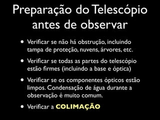 Preparação do Telescópio
antes de observar
• Veriﬁcar se não há obstrução, incluindo
tampa de proteção, nuvens, árvores, etc.
• Veriﬁcar se todas as partes do telescópio
estão ﬁrmes (incluindo a base e óptica)
• Veriﬁcar se os componentes ópticos estão
limpos. Condensação de água durante a
observação é muito comum.
• Veriﬁcar a COLIMAÇÃO
 