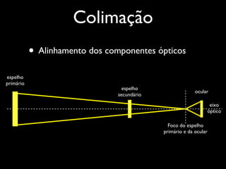 • Alinhamento dos componentes ópticos
Foco do espelho
primário e da ocular
eixo
óptico
espelho
secundário
espelho
primário
ocular
Colimação
 
