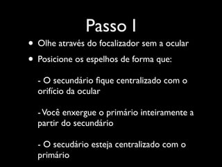 Passo I
• Olhe através do focalizador sem a ocular
• Posicione os espelhos de forma que:
- O secundário ﬁque centralizado com o
orifício da ocular
-Você enxergue o primário inteiramente a
partir do secundário
- O secudário esteja centralizado com o
primário
 
