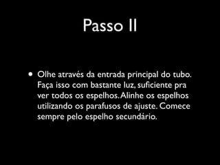 Passo II
• Olhe através da entrada principal do tubo.
Faça isso com bastante luz, suﬁciente pra
ver todos os espelhos.Alinhe os espelhos
utilizando os parafusos de ajuste. Comece
sempre pelo espelho secundário.
 