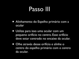 Passo III
• Alinhamento do Espelho primário com a
ocular
• Utilize para isso uma ocular com um
pequeno orifício no centro. Esse orifício
deve estar centrado no encaixe da ocular.
• Olhe através desse orifício e alinhe o
centro do espelho primário com o centro
da ocular.
 