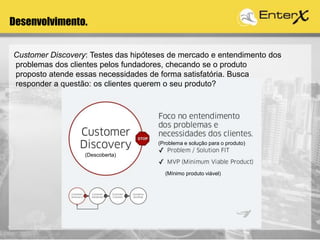 Desenvolvimento.
(Descoberta)
(Problema e solução para o produto)
(Mínimo produto viável)
Customer Discovery: Testes das hipóteses de mercado e entendimento dos
problemas dos clientes pelos fundadores, checando se o produto
proposto atende essas necessidades de forma satisfatória. Busca
responder a questão: os clientes querem o seu produto?
 