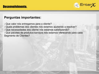 Desenvolvimento.
Perguntas importantes:
- Que valor nós entregamos para o cliente?
- Quais problemas dos clientes nós estamos ajudando a resolver?
- Que necessidades dos cliente nós estamos satisfazendo?
- Que pacotes de produtos/serviços nós estamos oferecendo para cada
Segmento de Clientes?
 