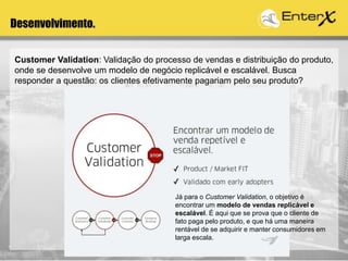 Desenvolvimento.
Customer Validation: Validação do processo de vendas e distribuição do produto,
onde se desenvolve um modelo de negócio replicável e escalável. Busca
responder a questão: os clientes efetivamente pagariam pelo seu produto?
Já para o Customer Validation, o objetivo é
encontrar um modelo de vendas replicável e
escalável. É aqui que se prova que o cliente de
fato paga pelo produto, e que há uma maneira
rentável de se adquirir e manter consumidores em
larga escala.
 