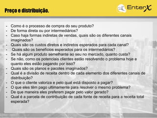 Preço e distribuição.
- Como é o processo de compra do seu produto?
- De forma direta ou por intermediários?
- Caso haja formas indiretas de vendas, quais são os diferentes canais
imaginados?
- Quais são os custos diretos e indiretos esperados para cada canal?
- Quais são os benefícios esperados para os intermediários?
- Se há algum produto semelhante ao seu no mercado, quanto custa?
- Se não, como os potenciais clientes estão resolvendo o problema hoje e
quanto eles estão pagando por isso?
- Quais são os planos e pacotes imaginados?
- Qual é a divisão de receita dentro de cada elemento dos diferentes canais de
distribuição?
- O que o cliente valoriza e pelo qual está disposto a pagar?
- O que eles têm pago ultimamente para resolver o mesmo problema?
- De que maneira eles preferem pagar pelo valor gerado?
- Qual é a parcela de contribuição de cada fonte de receita para a receita total
esperada?
 